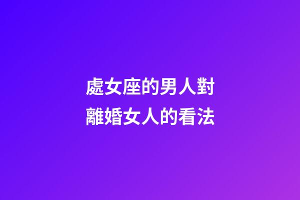 處女座的男人對離婚女人的看法-第1張-星座運勢-玄機派