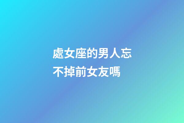 處女座的男人忘不掉前女友嗎-第1張-星座運勢-玄機派