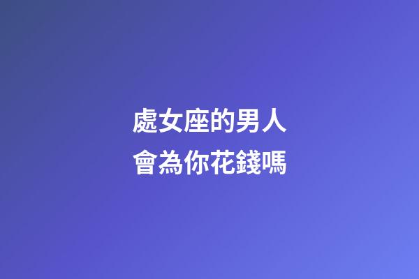 處女座的男人會為你花錢嗎-第1張-星座運(yùn)勢-玄機(jī)派