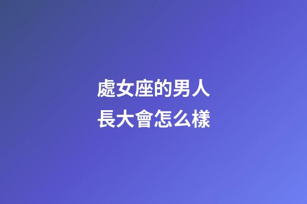 處女座的男人長大會怎么樣-第1張-星座運勢-玄機派