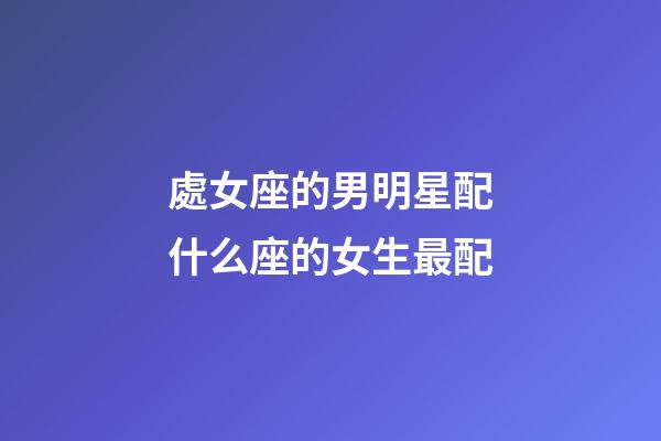 處女座的男明星配什么座的女生最配-第1張-星座運勢-玄機派