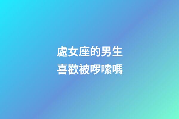 處女座的男生喜歡被啰嗦嗎-第1張-星座運勢-玄機派