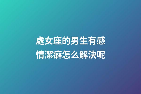 處女座的男生有感情潔癖怎么解決呢-第1張-星座運勢-玄機派