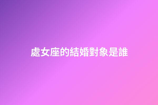 處女座的結婚對象是誰-第1張-星座運勢-玄機派