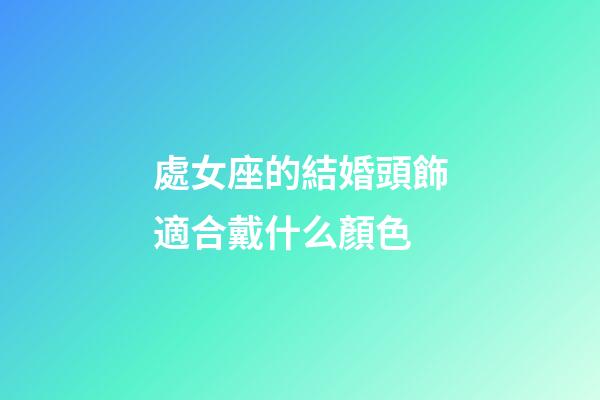 處女座的結婚頭飾適合戴什么顏色-第1張-星座運勢-玄機派