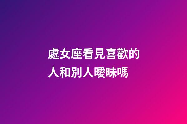 處女座看見喜歡的人和別人曖昧嗎-第1張-星座運勢-玄機派