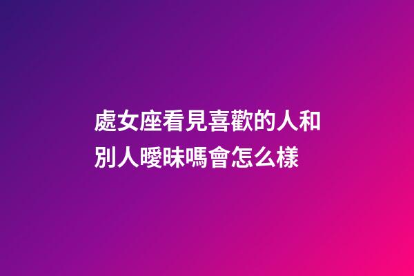 處女座看見喜歡的人和別人曖昧嗎會怎么樣-第1張-星座運勢-玄機派