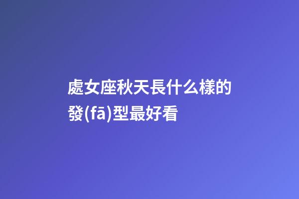 處女座秋天長什么樣的發(fā)型最好看-第1張-星座運勢-玄機(jī)派
