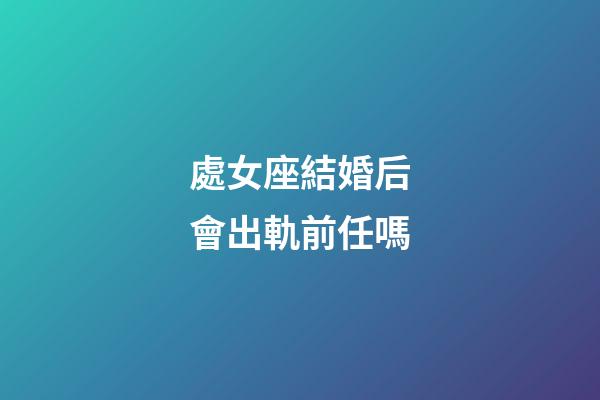 處女座結婚后會出軌前任嗎-第1張-星座運勢-玄機派