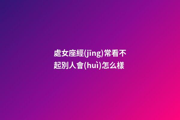 處女座經(jīng)常看不起別人會(huì)怎么樣-第1張-星座運(yùn)勢(shì)-玄機(jī)派