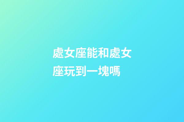 處女座能和處女座玩到一塊嗎-第1張-星座運勢-玄機派