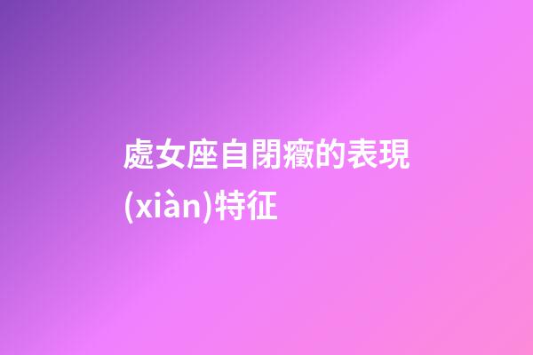 處女座自閉癥的表現(xiàn)特征-第1張-星座運勢-玄機派