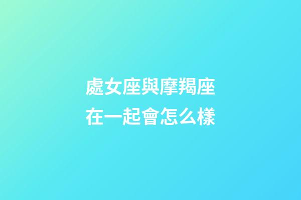 處女座與摩羯座在一起會怎么樣-第1張-星座運(yùn)勢-玄機(jī)派