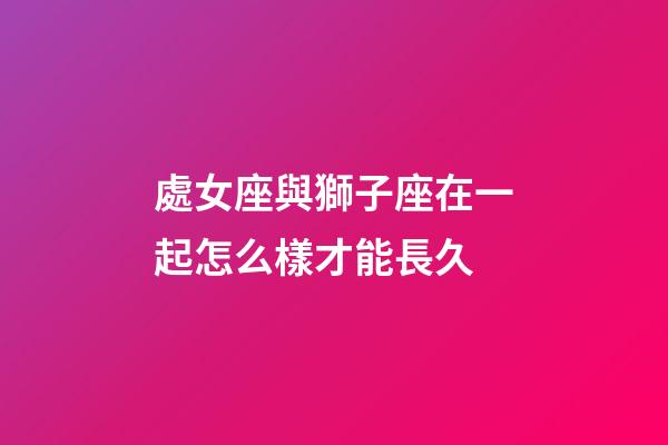 處女座與獅子座在一起怎么樣才能長久-第1張-星座運勢-玄機派