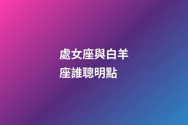 處女座與白羊座誰聰明點-第1張-星座運勢-玄機派