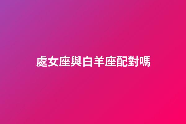 處女座與白羊座配對嗎-第1張-星座運勢-玄機派