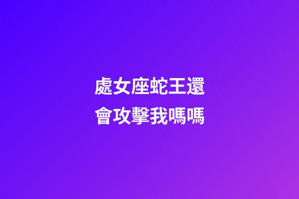 處女座蛇王還會攻擊我嗎嗎-第1張-星座運勢-玄機派