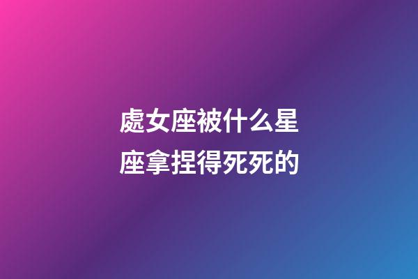 處女座被什么星座拿捏得死死的-第1張-星座運勢-玄機派