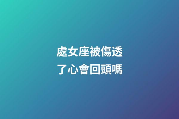 處女座被傷透了心會回頭嗎-第1張-星座運勢-玄機派