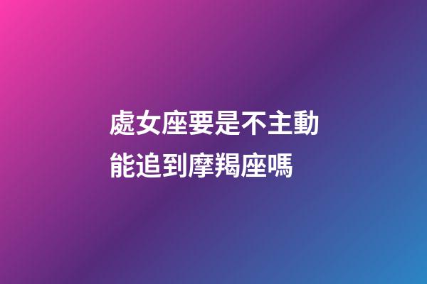 處女座要是不主動能追到摩羯座嗎-第1張-星座運勢-玄機派