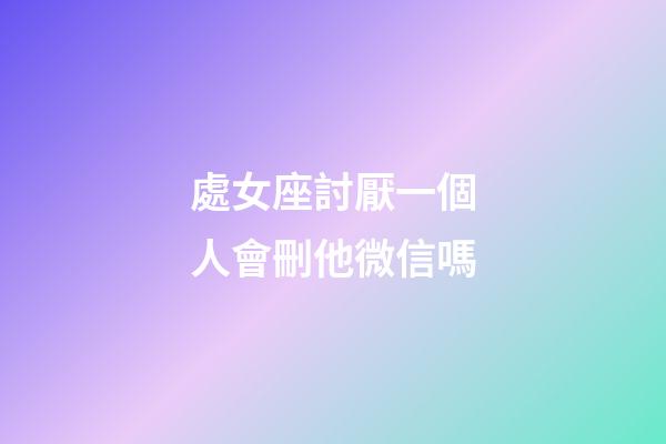 處女座討厭一個人會刪他微信嗎-第1張-星座運勢-玄機派