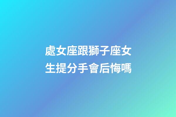處女座跟獅子座女生提分手會后悔嗎-第1張-星座運勢-玄機派