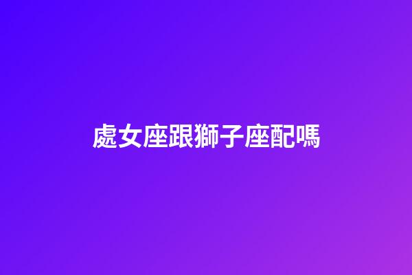 處女座跟獅子座配嗎-第1張-星座運勢-玄機派