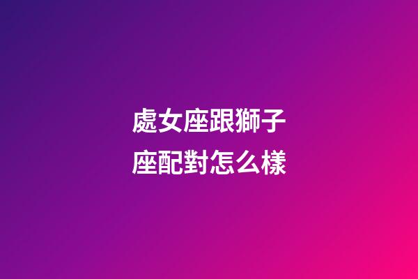 處女座跟獅子座配對怎么樣-第1張-星座運勢-玄機派