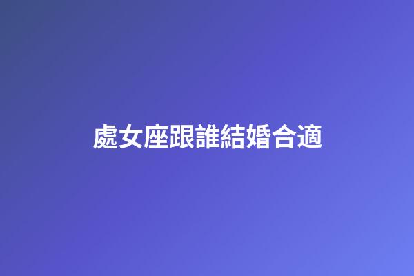 處女座跟誰結婚合適-第1張-星座運勢-玄機派