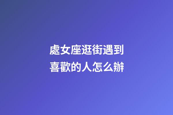 處女座逛街遇到喜歡的人怎么辦-第1張-星座運勢-玄機派