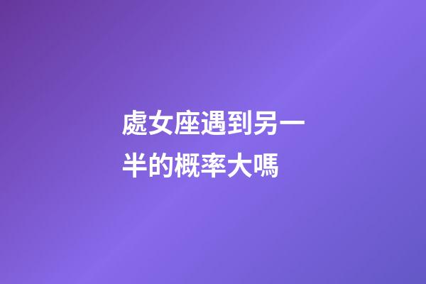 處女座遇到另一半的概率大嗎-第1張-星座運勢-玄機派
