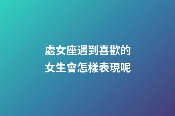 處女座遇到喜歡的女生會怎樣表現呢-第1張-星座運勢-玄機派
