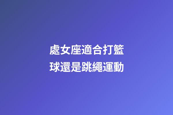 處女座適合打籃球還是跳繩運動-第1張-星座運勢-玄機派
