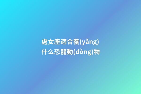 處女座適合養(yǎng)什么恐龍動(dòng)物-第1張-星座運(yùn)勢-玄機(jī)派