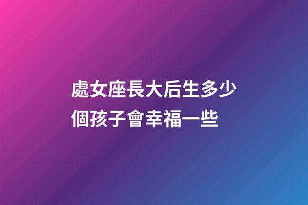 處女座長大后生多少個孩子會幸福一些-第1張-星座運勢-玄機派