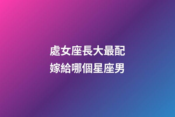 處女座長大最配嫁給哪個星座男-第1張-星座運勢-玄機(jī)派