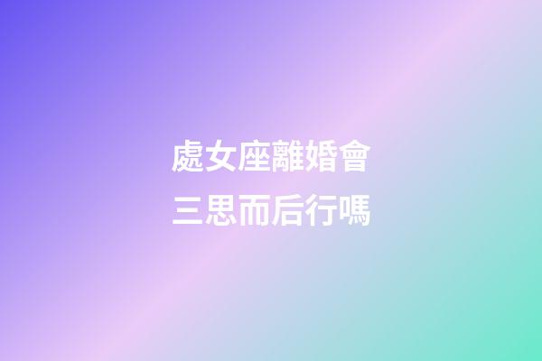 處女座離婚會三思而后行嗎-第1張-星座運勢-玄機派
