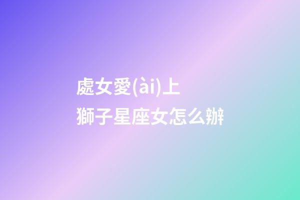 處女愛(ài)上獅子星座女怎么辦-第1張-星座運(yùn)勢(shì)-玄機(jī)派