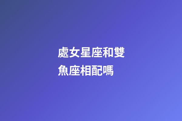 處女星座和雙魚座相配嗎-第1張-星座運勢-玄機派