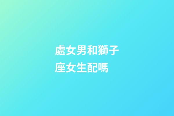 處女男和獅子座女生配嗎-第1張-星座運(yùn)勢-玄機(jī)派