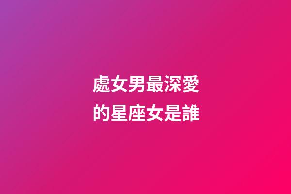 處女男最深愛的星座女是誰-第1張-星座運勢-玄機派