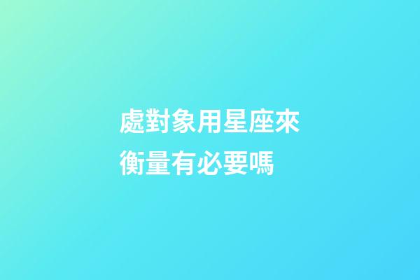 處對象用星座來衡量有必要嗎-第1張-星座運勢-玄機派