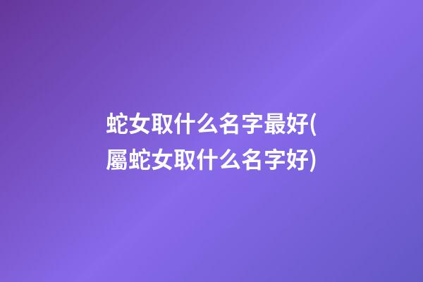 蛇女取什么名字最好(屬蛇女取什么名字好)
