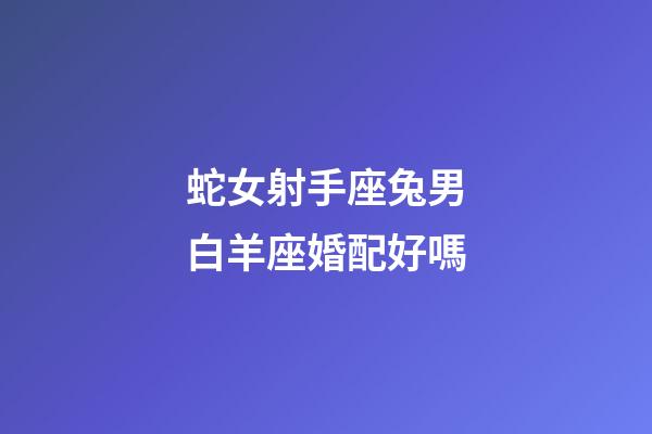 蛇女射手座兔男白羊座婚配好嗎-第1張-星座運勢-玄機派