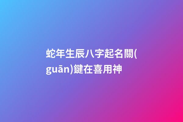 蛇年生辰八字起名關(guān)鍵在喜用神