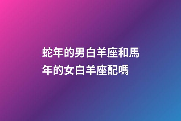 蛇年的男白羊座和馬年的女白羊座配嗎-第1張-星座運勢-玄機派