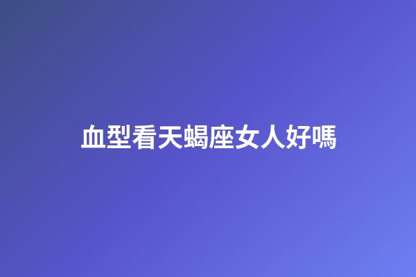 血型看天蝎座女人好嗎-第1張-星座運勢-玄機派