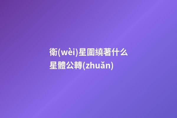 衛(wèi)星圍繞著什么星體公轉(zhuǎn)-第1張-星座運(yùn)勢-玄機(jī)派