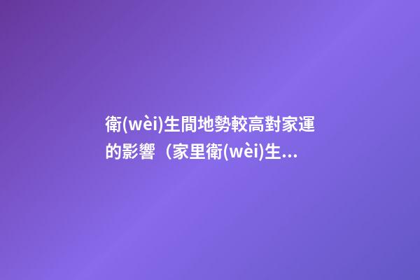 衛(wèi)生間地勢較高對家運的影響（家里衛(wèi)生間地面高影響風水嗎）