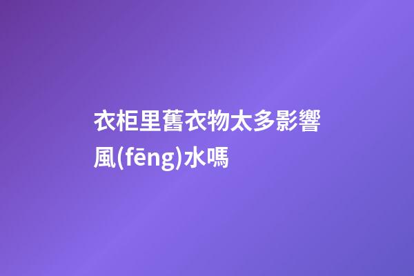 衣柜里舊衣物太多影響風(fēng)水嗎